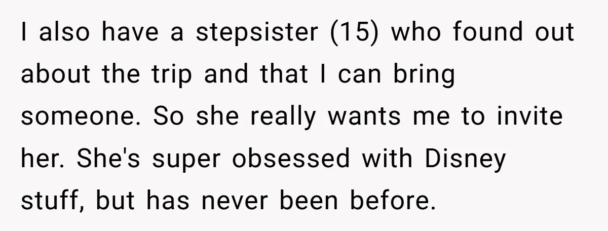 I also have a stepsister (15) who found out about the trip and that I can bring someone. So she really wants me to invite her. She's super obsessed with...