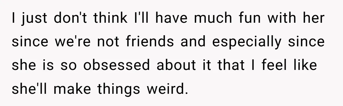 I just don't think I'll have much fun with her since we're not friends and especially since she is so obsessed about it that I feel like she'll make things...