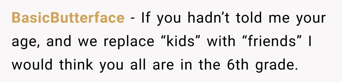 BasicButterface − If you hadn’t told me your age, and we replace “kids” with “friends” I would think you all are in the 6th grade.