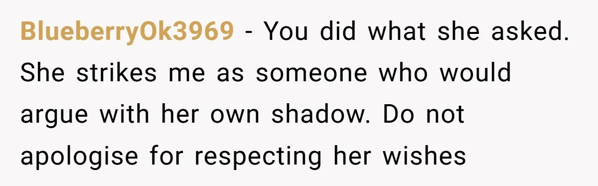 BlueberryOk3969 − You did what she asked. She strikes me as someone who would argue with her own shadow. Do not apologise for respecting her wishes