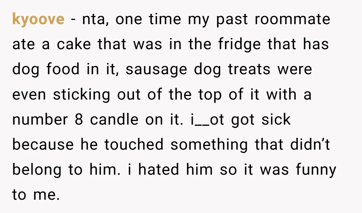 kyoove − nta, one time my past roommate ate a cake that was in the fridge that has dog food in it, sausage dog treats were even sticking out of...
