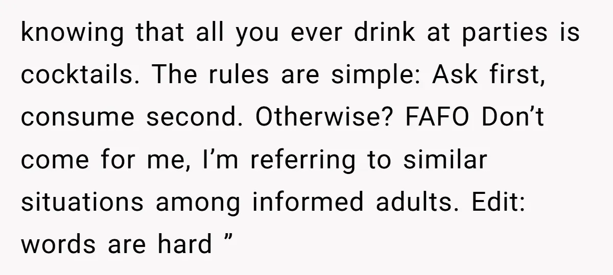 knowing that all you ever drink at parties is cocktails. The rules are simple: Ask first, consume second. Otherwise? FAFO Don’t come for me, I’m referring to similar situations among...