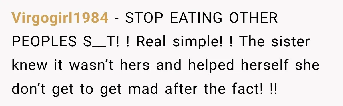 Virgogirl1984 − STOP EATING OTHER PEOPLES S__T! ! Real simple! ! The sister knew it wasn’t hers and helped herself she don’t get to get mad after the fact! !!