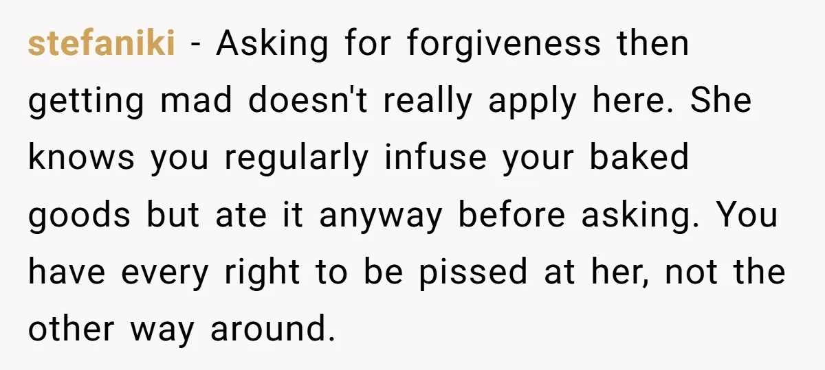 stefaniki − Asking for forgiveness then getting mad doesn't really apply here. She knows you regularly infuse your baked goods but ate it anyway before asking. You have every right...