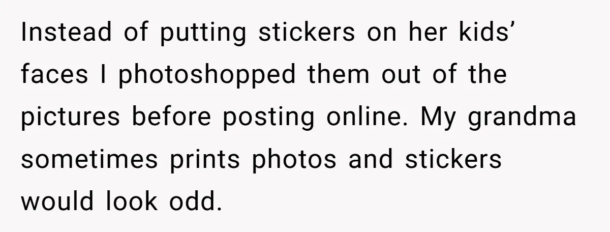Instead of putting stickers on her kids’ faces I photoshopped them out of the pictures before posting online. My grandma sometimes prints photos and stickers would look odd.