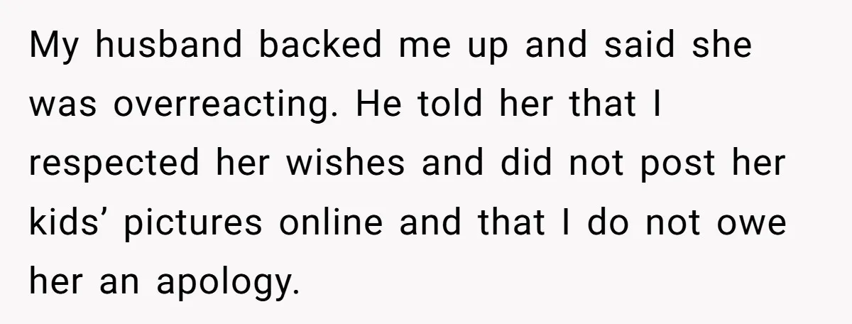 My husband backed me up and said she was overreacting. He told her that I respected her wishes and did not post her kids’ pictures online and that I do...
