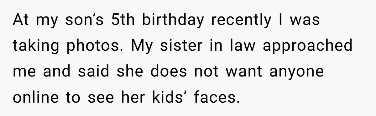 At my son’s 5th birthday recently I was taking photos. My sister in law approached me and said she does not want anyone online to see her kids’ faces.