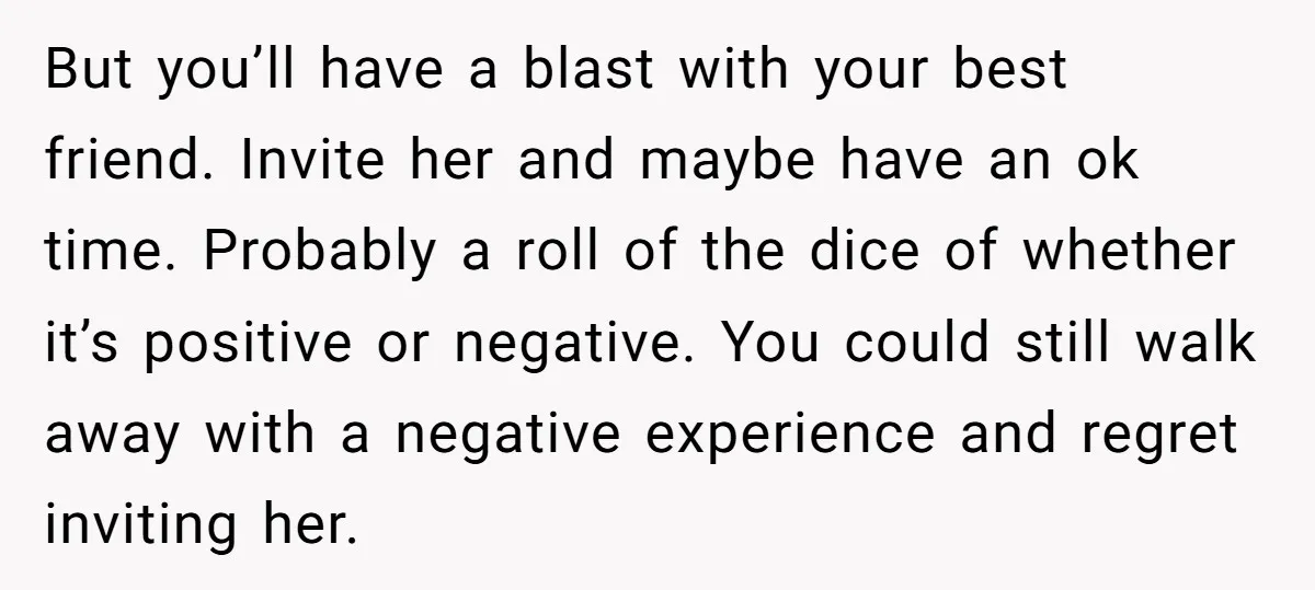 But you’ll have a blast with your best friend. Invite her and maybe have an ok time. Probably a roll of the dice of whether it’s positive or negative. You...
