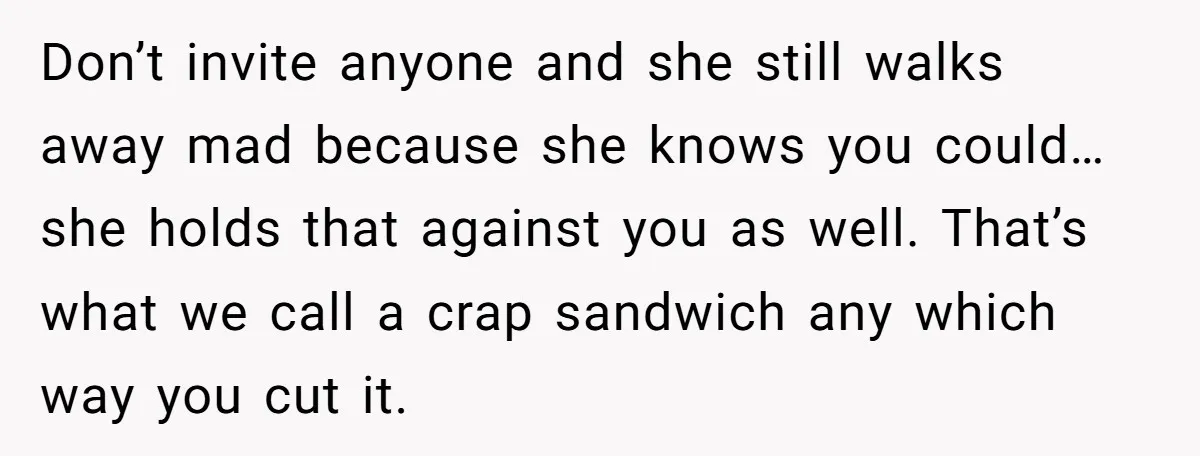Don’t invite anyone and she still walks away mad because she knows you could…she holds that against you as well. That’s what we call a crap sandwich any which way...