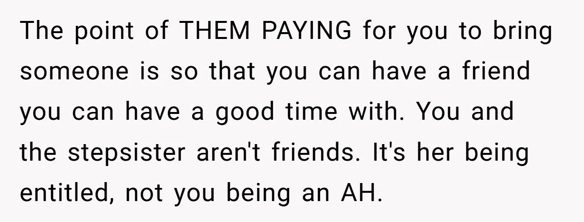 The point of THEM PAYING for you to bring someone is so that you can have a friend you can have a good time with. You and the stepsister aren't...