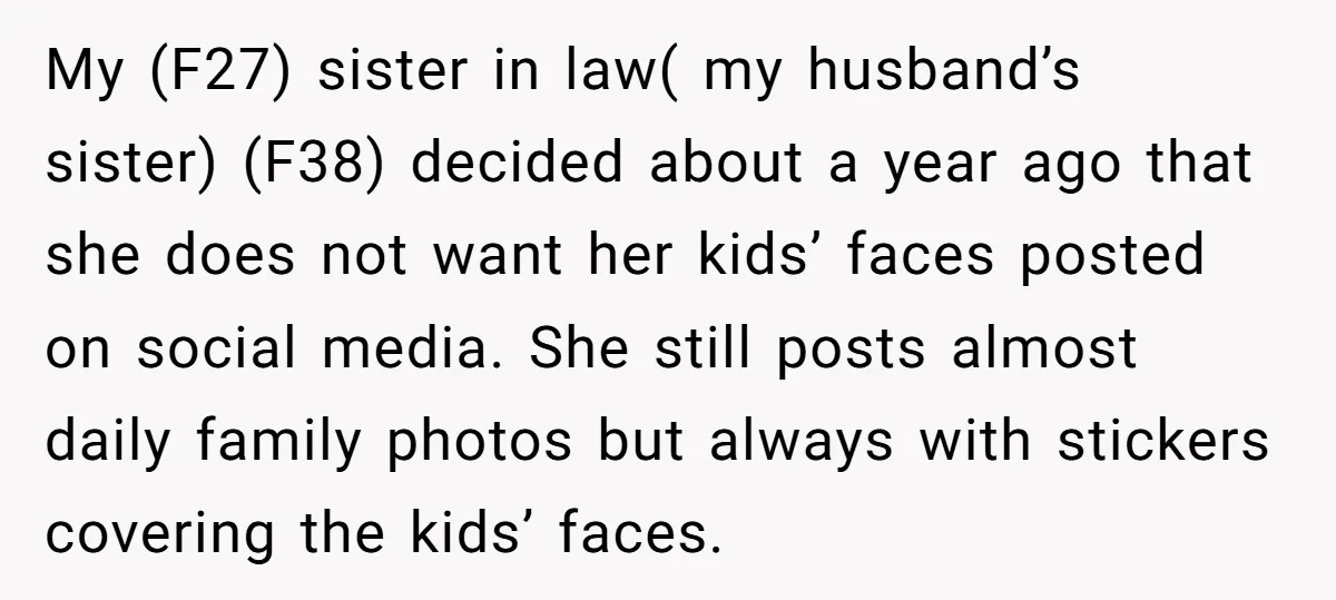 My (F27) sister in law( my husband’s sister) (F38) decided about a year ago that she does not want her kids’ faces posted on social media. She still posts almost...