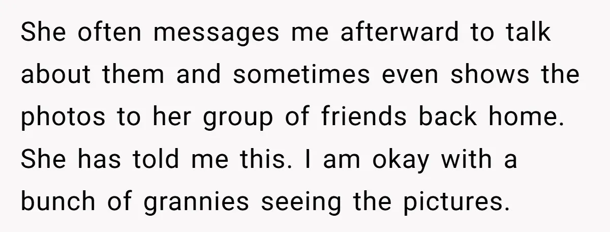 She often messages me afterward to talk about them and sometimes even shows the photos to her group of friends back home. She has told me this. I am okay...