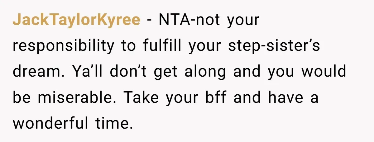 JackTaylorKyree − NTA-not your responsibility to fulfill your step-sister’s dream. Ya’ll don’t get along and you would be miserable. Take your bff and have a wonderful time.