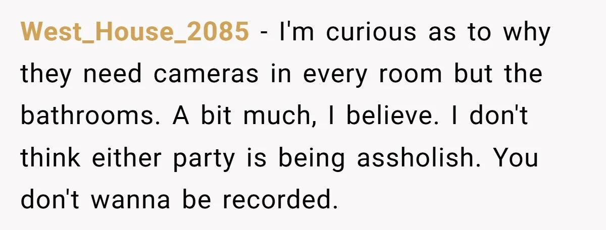West_House_2085 − I'm curious as to why they need cameras in every room but the bathrooms. A bit much, I believe. I don't think either party is being assholish. You...