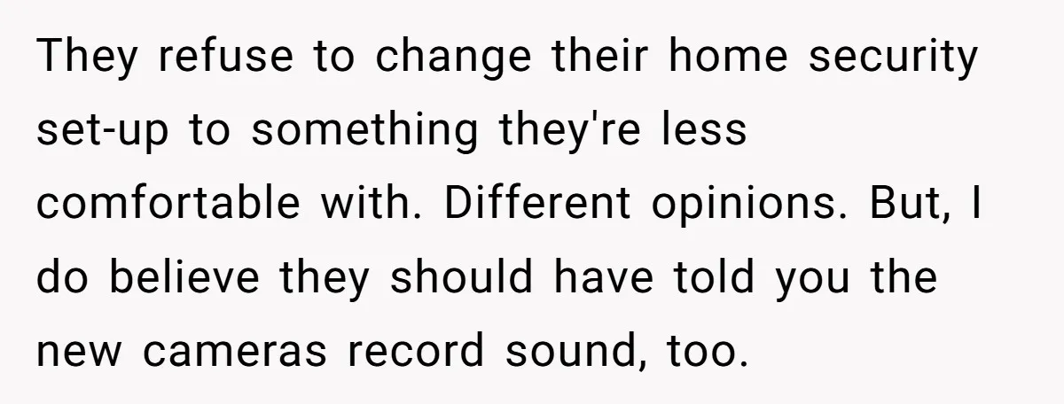 They refuse to change their home security set-up to something they're less comfortable with. Different opinions. But, I do believe they should have told you the new cameras record sound,...