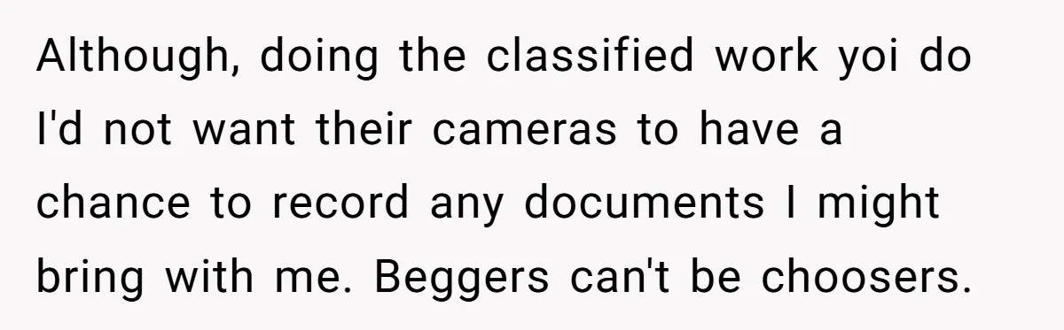 Although, doing the classified work yoi do I'd not want their cameras to have a chance to record any documents I might bring with me. Beggers can't be choosers.