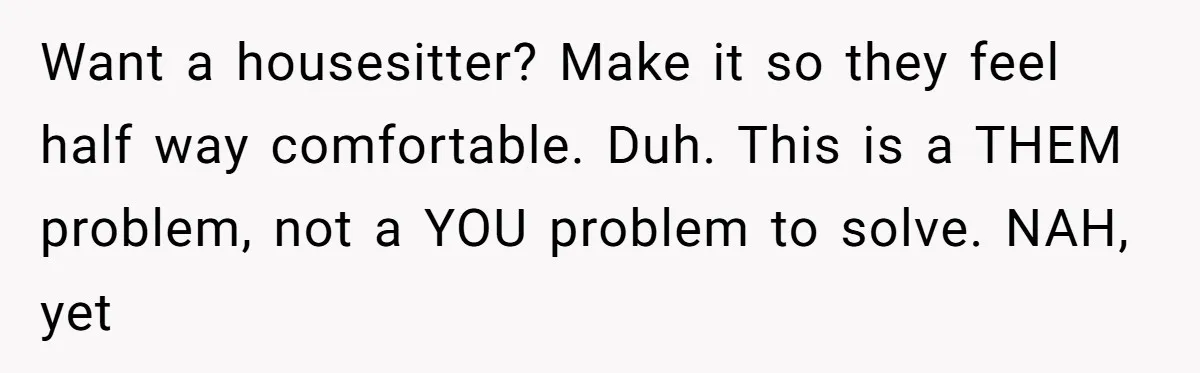Want a housesitter? Make it so they feel half way comfortable. Duh. This is a THEM problem, not a YOU problem to solve. NAH, yet