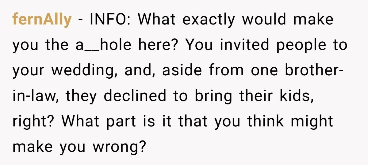 fernAlly − INFO: What exactly would make you the a__hole here? You invited people to your wedding, and, aside from one brother-in-law, they declined to bring their kids, right? What...