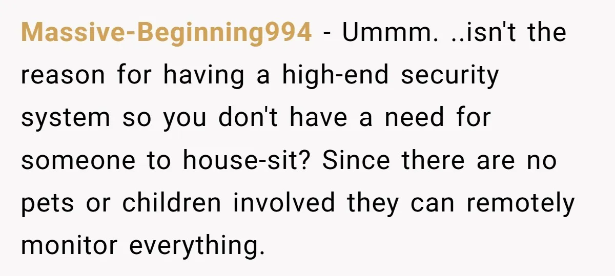 Massive-Beginning994 − Ummm. ..isn't the reason for having a high-end security system so you don't have a need for someone to house-sit? Since there are no pets or children involved...