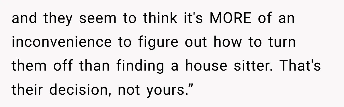 and they seem to think it's MORE of an inconvenience to figure out how to turn them off than finding a house sitter. That's their decision, not yours.”