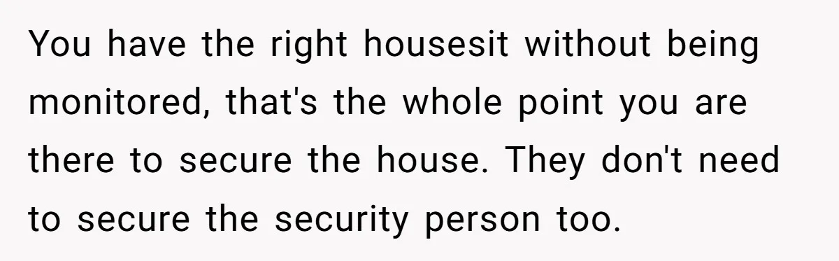You have the right housesit without being monitored, that's the whole point you are there to secure the house. They don't need to secure the security person too.