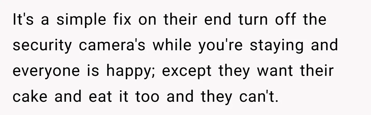 It's a simple fix on their end turn off the security camera's while you're staying and everyone is happy; except they want their cake and eat it too and they...