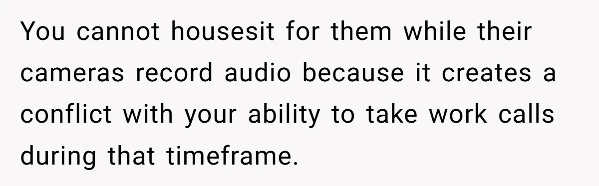 You cannot housesit for them while their cameras record audio because it creates a conflict with your ability to take work calls during that timeframe.
