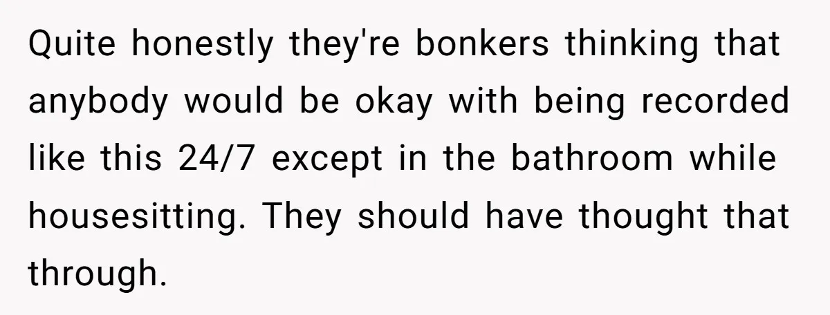 Quite honestly they're bonkers thinking that anybody would be okay with being recorded like this 24/7 except in the bathroom while housesitting. They should have thought that through.