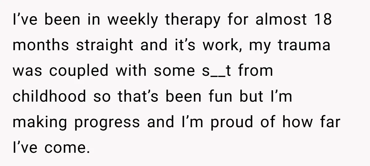 I’ve been in weekly therapy for almost 18 months straight and it’s work, my trauma was coupled with some s__t from childhood so that’s been fun but I’m making progress...