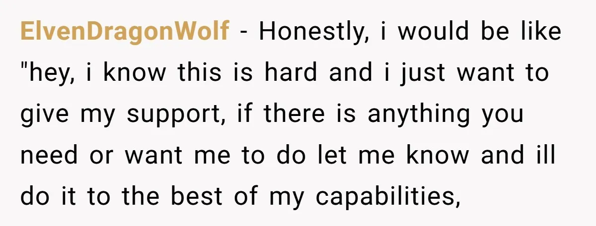 ElvenDragonWolf − Honestly, i would be like "hey, i know this is hard and i just want to give my support, if there is anything you need or want me...