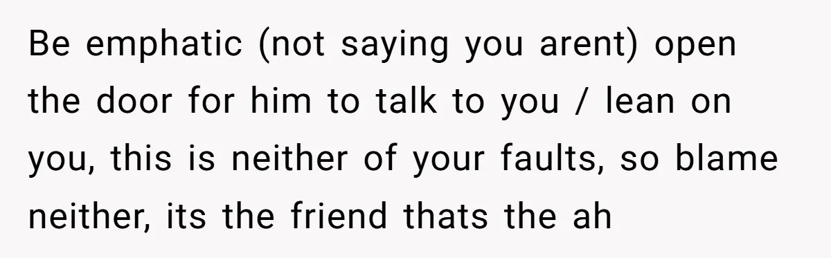 Be emphatic (not saying you arent) open the door for him to talk to you / lean on you, this is neither of your faults, so blame neither, its the...