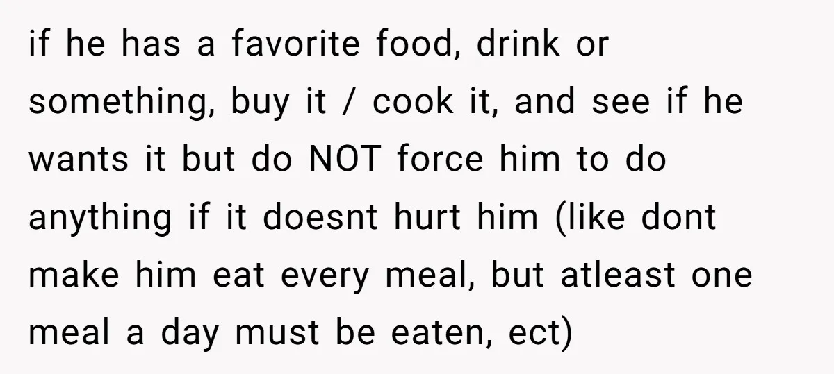 if he has a favorite food, drink or something, buy it / cook it, and see if he wants it but do NOT force him to do anything if it...