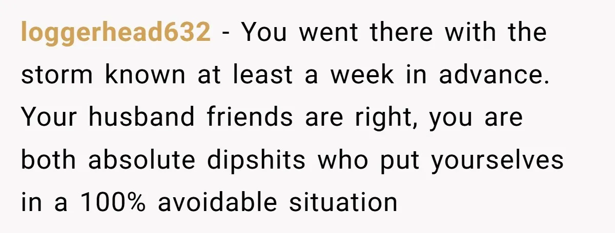 loggerhead632 − You went there with the storm known at least a week in advance. Your husband friends are right, you are both absolute dipshits who put yourselves in a...