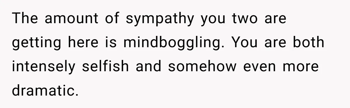 The amount of sympathy you two are getting here is mindboggling. You are both intensely selfish and somehow even more dramatic.