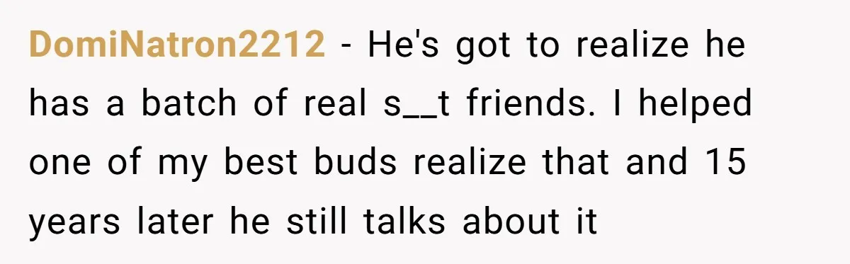 DomiNatron2212 − He's got to realize he has a batch of real s__t friends. I helped one of my best buds realize that and 15 years later he still talks...
