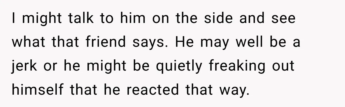 I might talk to him on the side and see what that friend says. He may well be a jerk or he might be quietly freaking out himself that he...