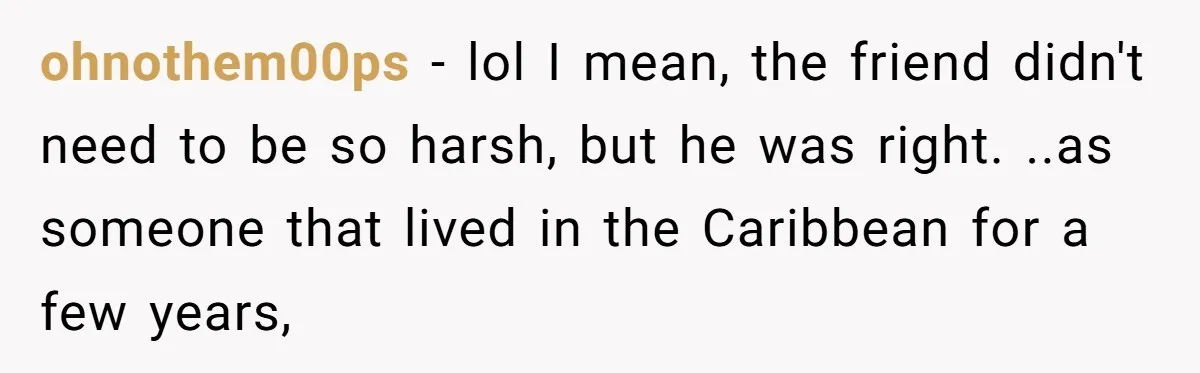 ohnothem00ps − lol I mean, the friend didn't need to be so harsh, but he was right. ..as someone that lived in the Caribbean for a few years,