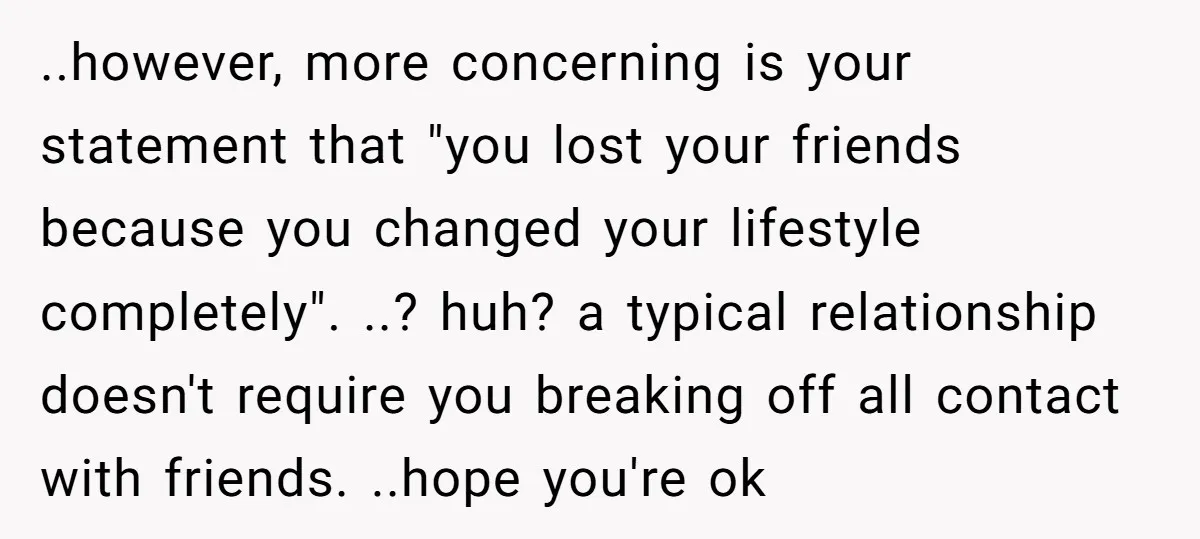 ..however, more concerning is your statement that "you lost your friends because you changed your lifestyle completely". ..? huh? a typical relationship doesn't require you breaking off all contact with...