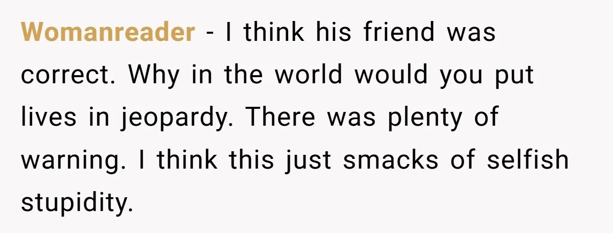 Womanreader − I think his friend was correct. Why in the world would you put lives in jeopardy. There was plenty of warning. I think this just smacks of selfish...