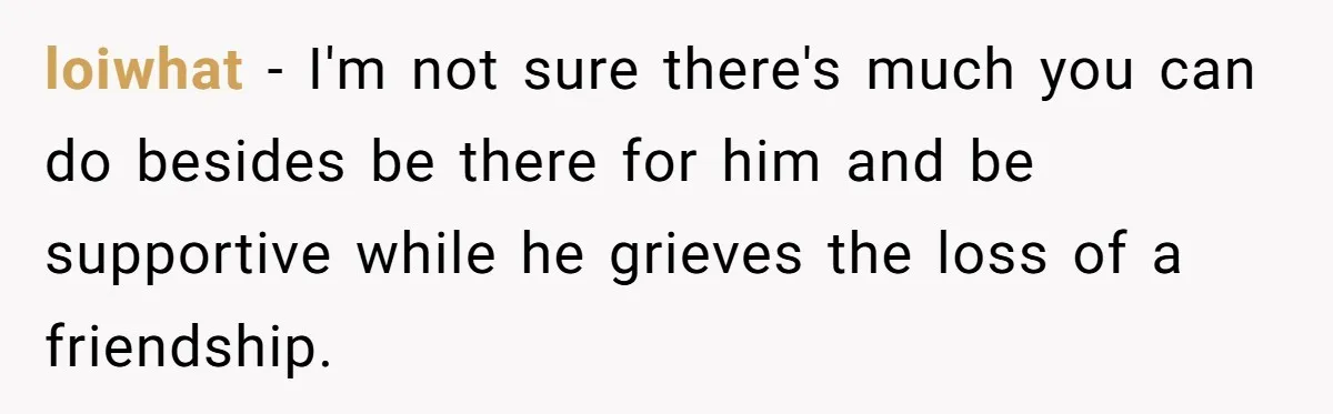 loiwhat − I'm not sure there's much you can do besides be there for him and be supportive while he grieves the loss of a friendship.