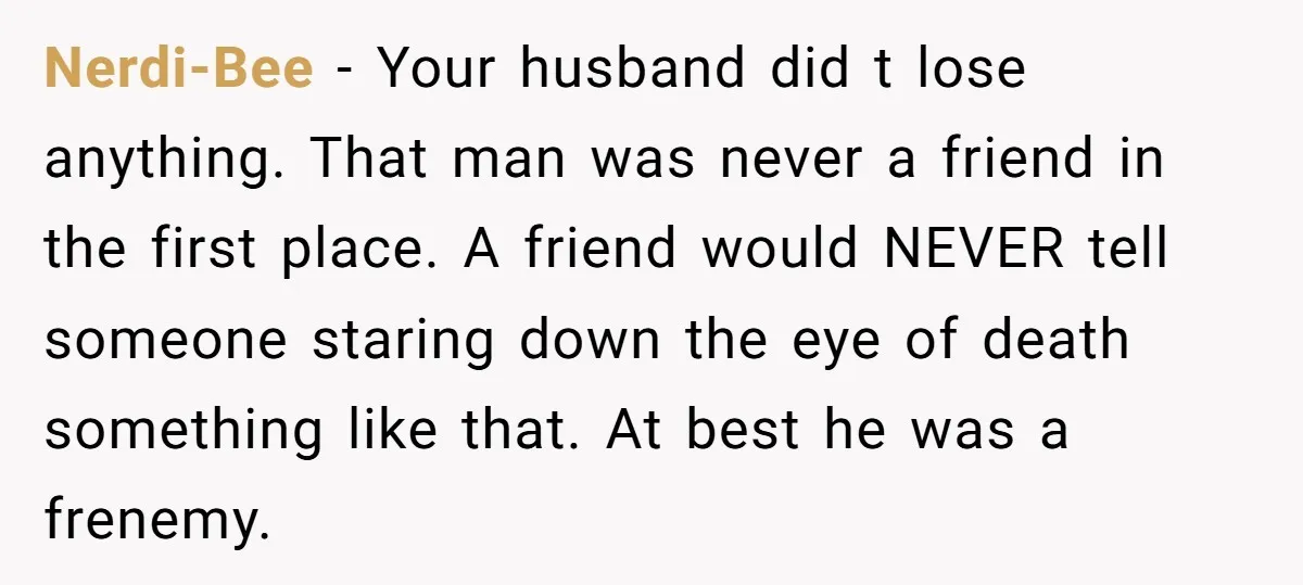 Nerdi-Bee − Your husband did t lose anything. That man was never a friend in the first place. A friend would NEVER tell someone staring down the eye of death...