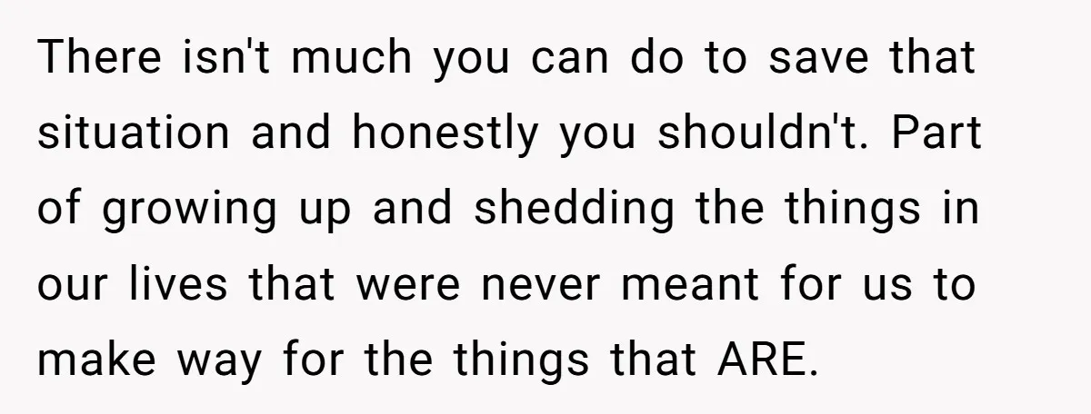 There isn't much you can do to save that situation and honestly you shouldn't. Part of growing up and shedding the things in our lives that were never meant for...