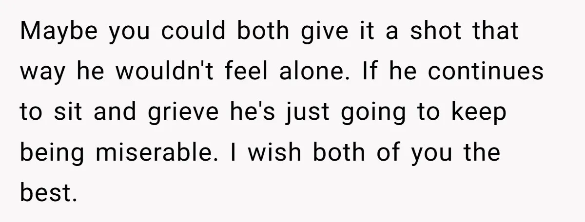 Maybe you could both give it a shot that way he wouldn't feel alone. If he continues to sit and grieve he's just going to keep being miserable. I wish...