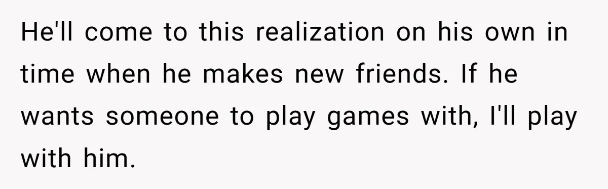 He'll come to this realization on his own in time when he makes new friends. If he wants someone to play games with, I'll play with him.