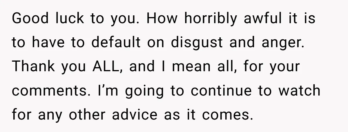 Good luck to you. How horribly awful it is to have to default on disgust and anger. Thank you ALL, and I mean all, for your comments. I’m going to...