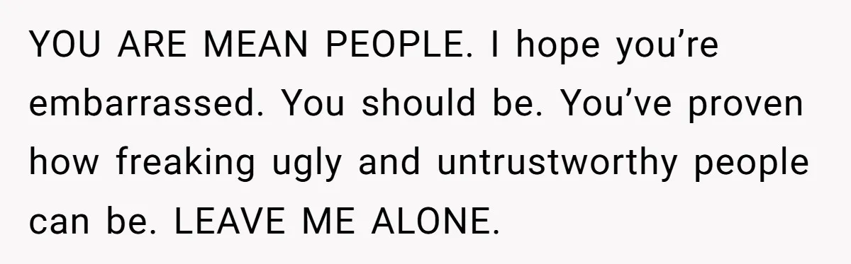 YOU ARE MEAN PEOPLE. I hope you’re embarrassed. You should be. You’ve proven how freaking ugly and untrustworthy people can be. LEAVE ME ALONE.