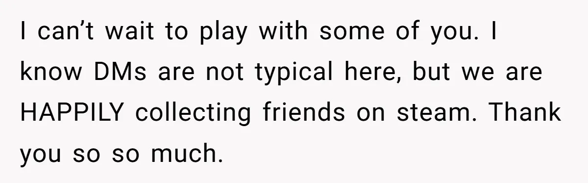 I can’t wait to play with some of you. I know DMs are not typical here, but we are HAPPILY collecting friends on steam. Thank you so so much.