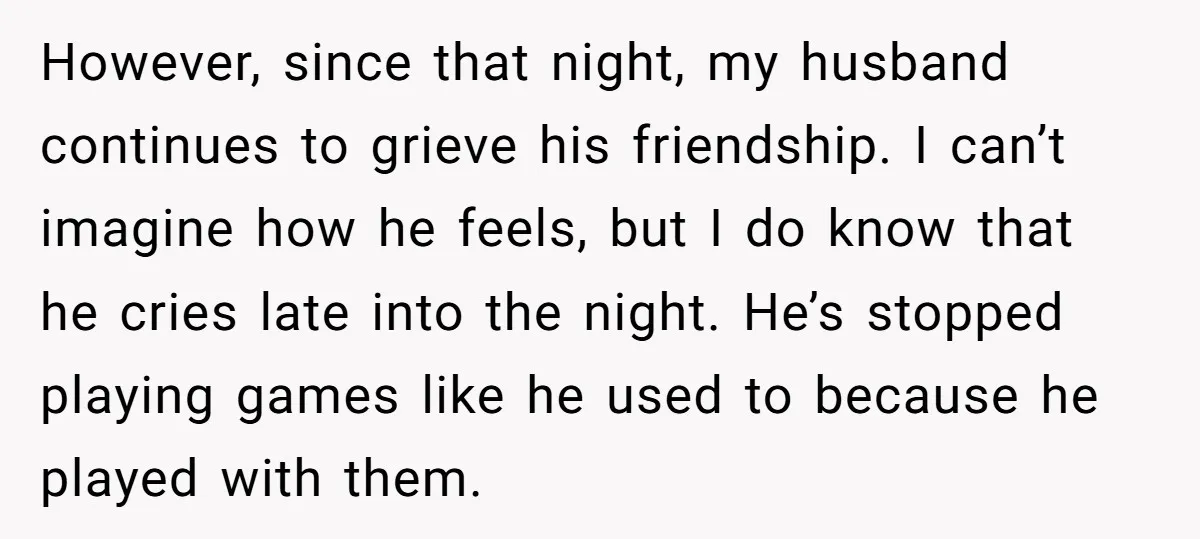 However, since that night, my husband continues to grieve his friendship. I can’t imagine how he feels, but I do know that he cries late into the night. He’s stopped...