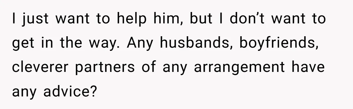 I just want to help him, but I don’t want to get in the way. Any husbands, boyfriends, cleverer partners of any arrangement have any advice?
