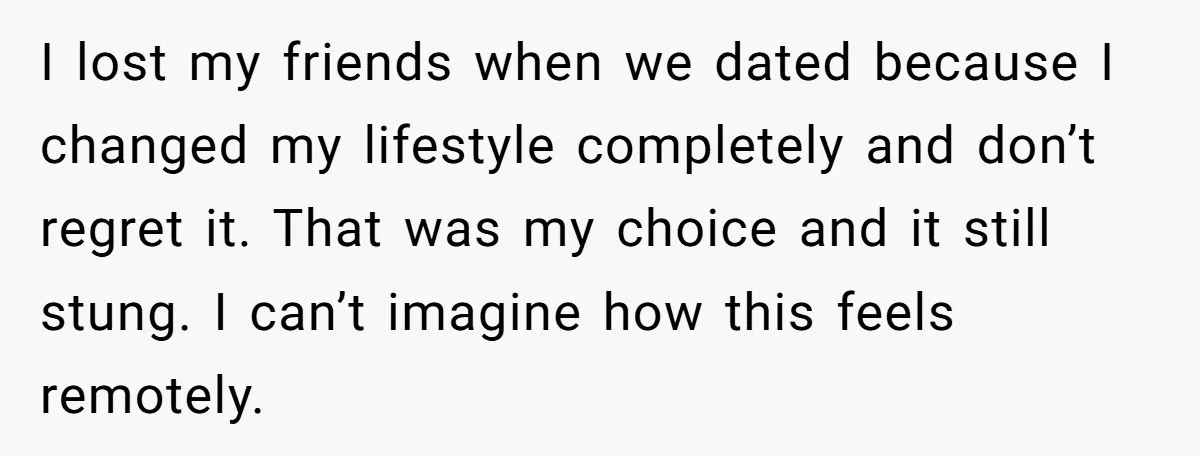 I lost my friends when we dated because I changed my lifestyle completely and don’t regret it. That was my choice and it still stung. I can’t imagine how this...